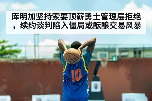 库明加坚持索要顶薪勇士管理层拒绝,续约谈判陷入僵局或酝酿交易风暴